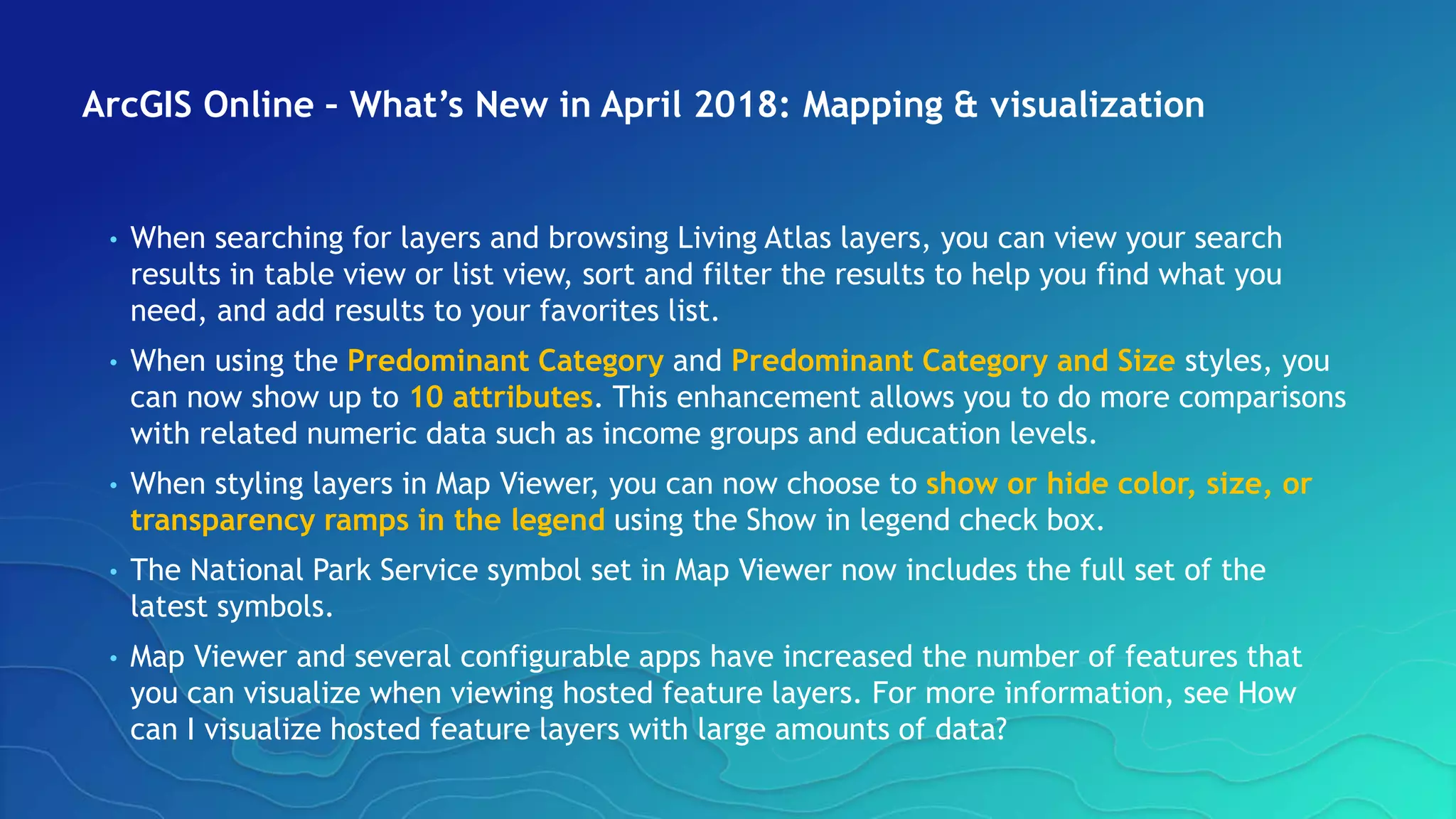 ArcGIS Online – What’s New in April 2018: Mapping & visualization
• When searching for layers and browsing Living Atlas layers, you can view your search
results in table view or list view, sort and filter the results to help you find what you
need, and add results to your favorites list.
• When using the Predominant Category and Predominant Category and Size styles, you
can now show up to 10 attributes. This enhancement allows you to do more comparisons
with related numeric data such as income groups and education levels.
• When styling layers in Map Viewer, you can now choose to show or hide color, size, or
transparency ramps in the legend using the Show in legend check box.
• The National Park Service symbol set in Map Viewer now includes the full set of the
latest symbols.
• Map Viewer and several configurable apps have increased the number of features that
you can visualize when viewing hosted feature layers. For more information, see How
can I visualize hosted feature layers with large amounts of data?
 