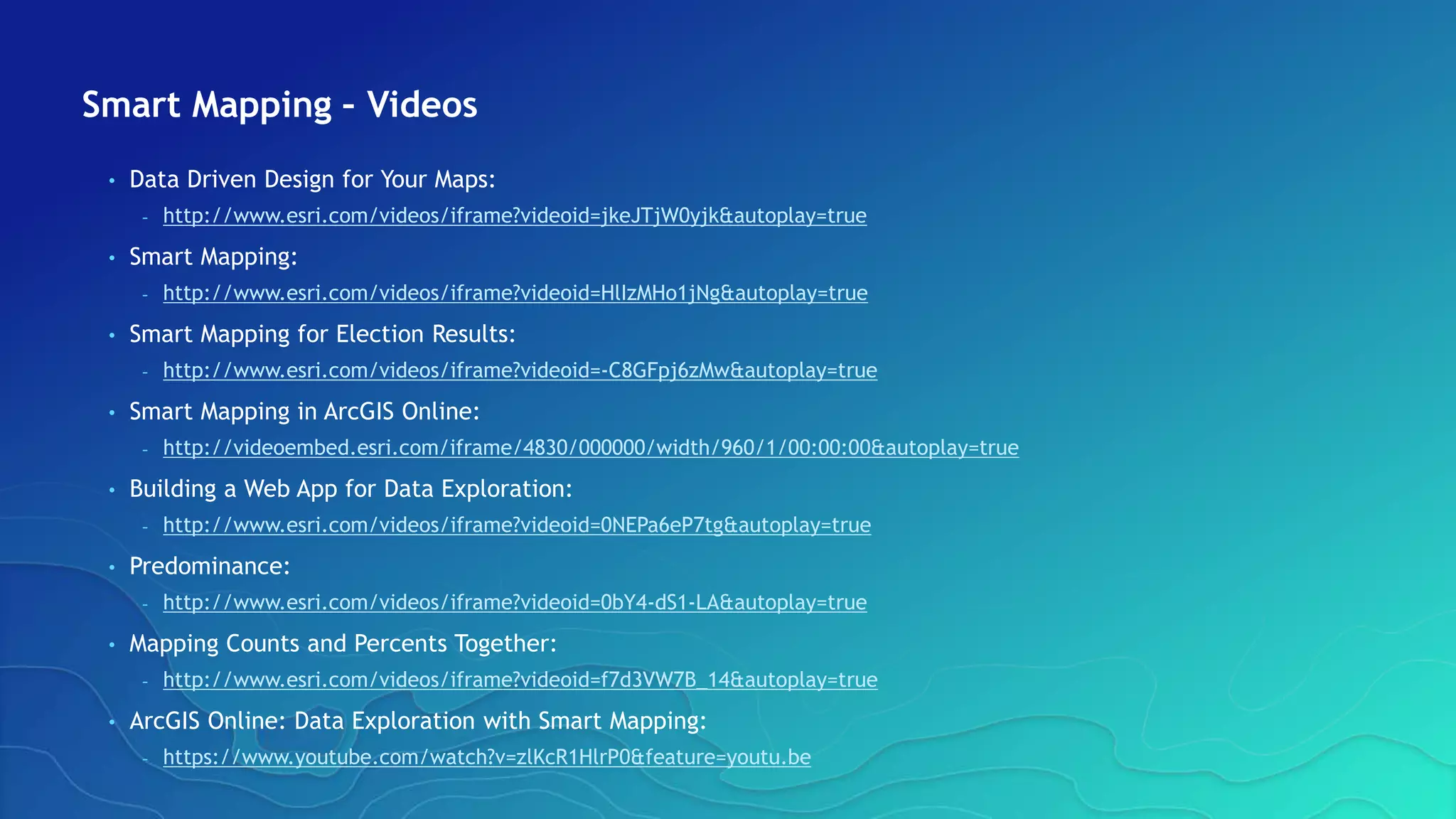Smart Mapping – Videos
• Data Driven Design for Your Maps:
- http://www.esri.com/videos/iframe?videoid=jkeJTjW0yjk&autoplay=true
• Smart Mapping:
- http://www.esri.com/videos/iframe?videoid=HlIzMHo1jNg&autoplay=true
• Smart Mapping for Election Results:
- http://www.esri.com/videos/iframe?videoid=-C8GFpj6zMw&autoplay=true
• Smart Mapping in ArcGIS Online:
- http://videoembed.esri.com/iframe/4830/000000/width/960/1/00:00:00&autoplay=true
• Building a Web App for Data Exploration:
- http://www.esri.com/videos/iframe?videoid=0NEPa6eP7tg&autoplay=true
• Predominance:
- http://www.esri.com/videos/iframe?videoid=0bY4-dS1-LA&autoplay=true
• Mapping Counts and Percents Together:
- http://www.esri.com/videos/iframe?videoid=f7d3VW7B_14&autoplay=true
• ArcGIS Online: Data Exploration with Smart Mapping:
- https://www.youtube.com/watch?v=zlKcR1HlrP0&feature=youtu.be
 