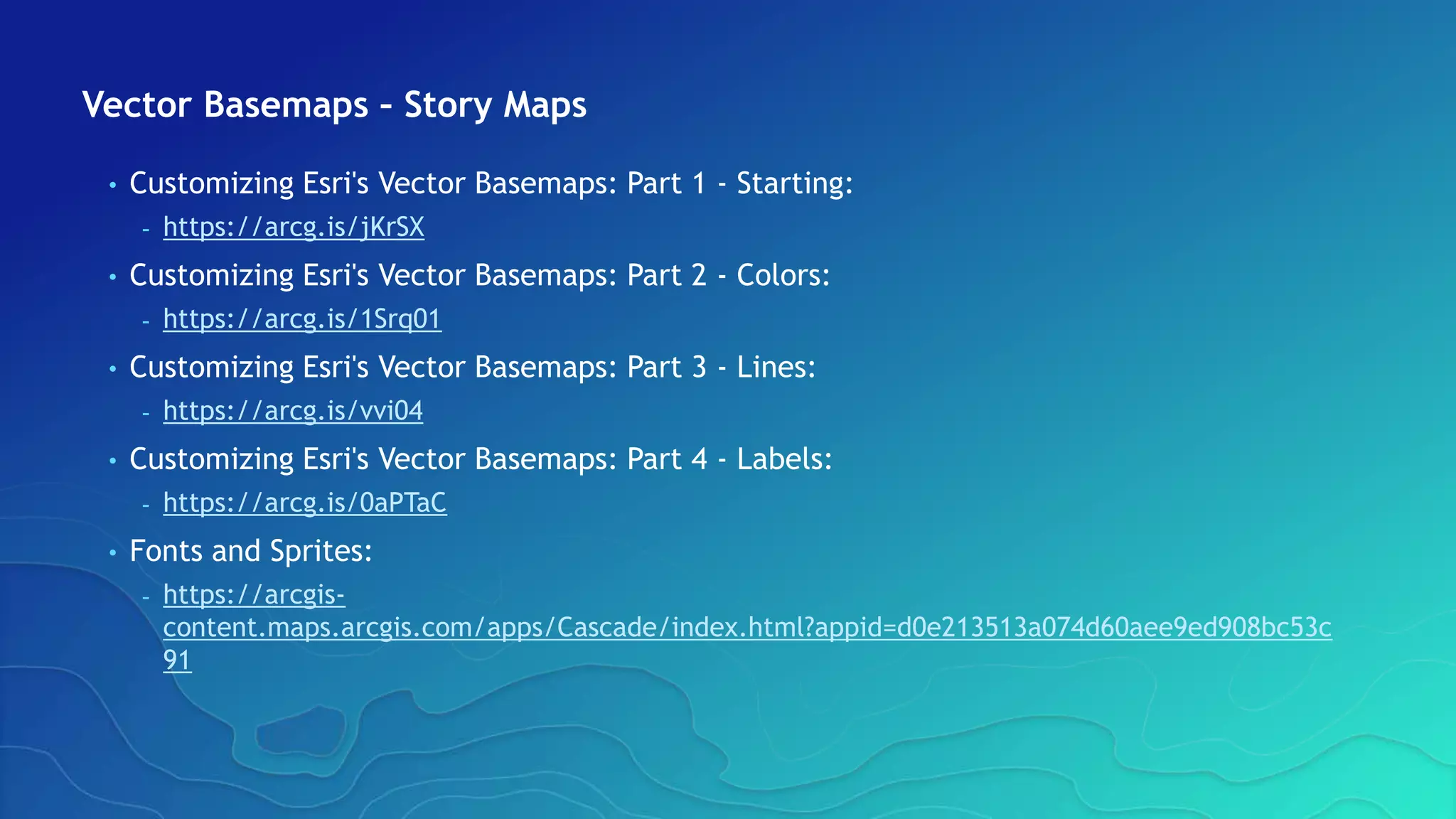 Vector Basemaps – Story Maps
• Customizing Esri's Vector Basemaps: Part 1 - Starting:
- https://arcg.is/jKrSX
• Customizing Esri's Vector Basemaps: Part 2 - Colors:
- https://arcg.is/1Srq01
• Customizing Esri's Vector Basemaps: Part 3 - Lines:
- https://arcg.is/vvi04
• Customizing Esri's Vector Basemaps: Part 4 - Labels:
- https://arcg.is/0aPTaC
• Fonts and Sprites:
- https://arcgis-
content.maps.arcgis.com/apps/Cascade/index.html?appid=d0e213513a074d60aee9ed908bc53c
91
 