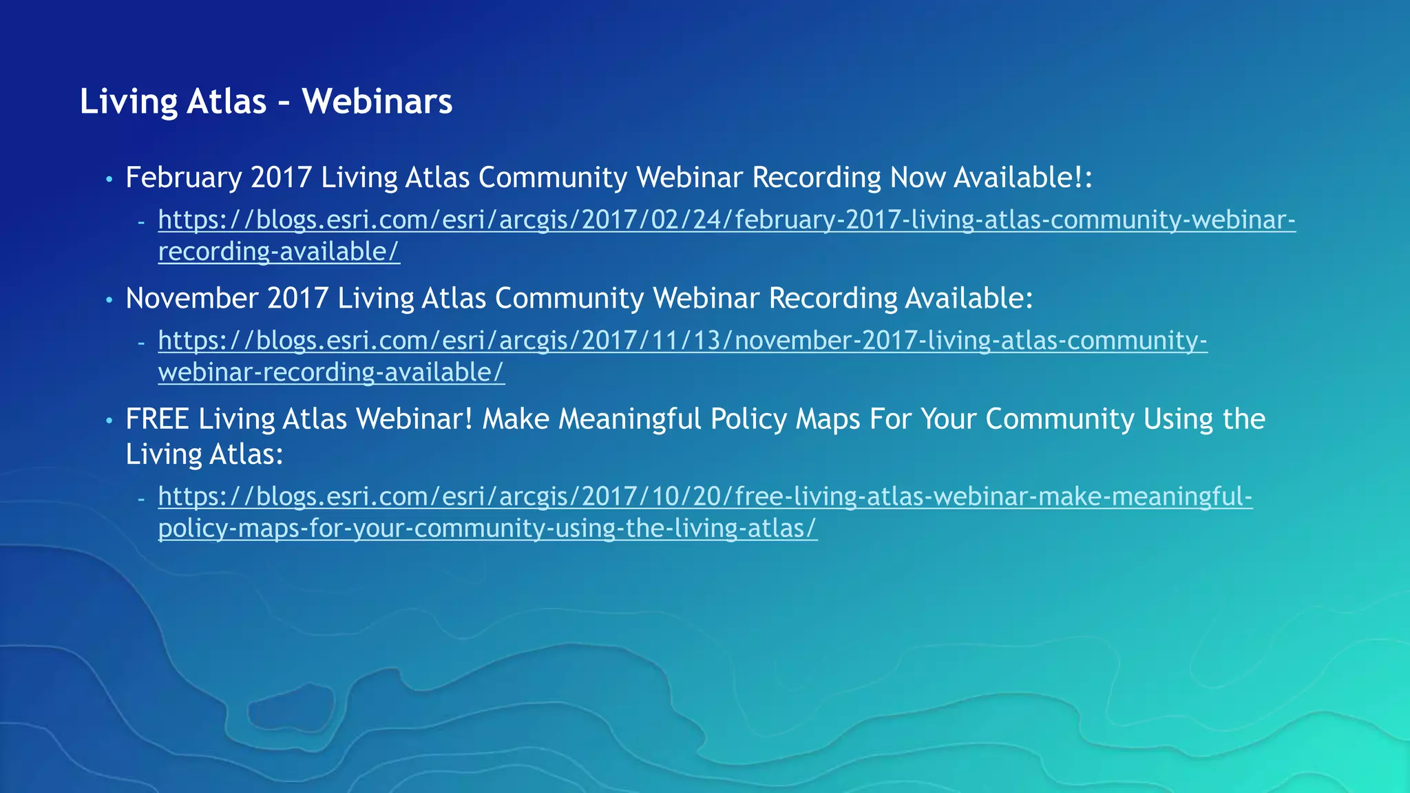 Living Atlas – Webinars
• February 2017 Living Atlas Community Webinar Recording Now Available!:
- https://blogs.esri.com/esri/arcgis/2017/02/24/february-2017-living-atlas-community-webinar-
recording-available/
• November 2017 Living Atlas Community Webinar Recording Available:
- https://blogs.esri.com/esri/arcgis/2017/11/13/november-2017-living-atlas-community-
webinar-recording-available/
• FREE Living Atlas Webinar! Make Meaningful Policy Maps For Your Community Using the
Living Atlas:
- https://blogs.esri.com/esri/arcgis/2017/10/20/free-living-atlas-webinar-make-meaningful-
policy-maps-for-your-community-using-the-living-atlas/
 