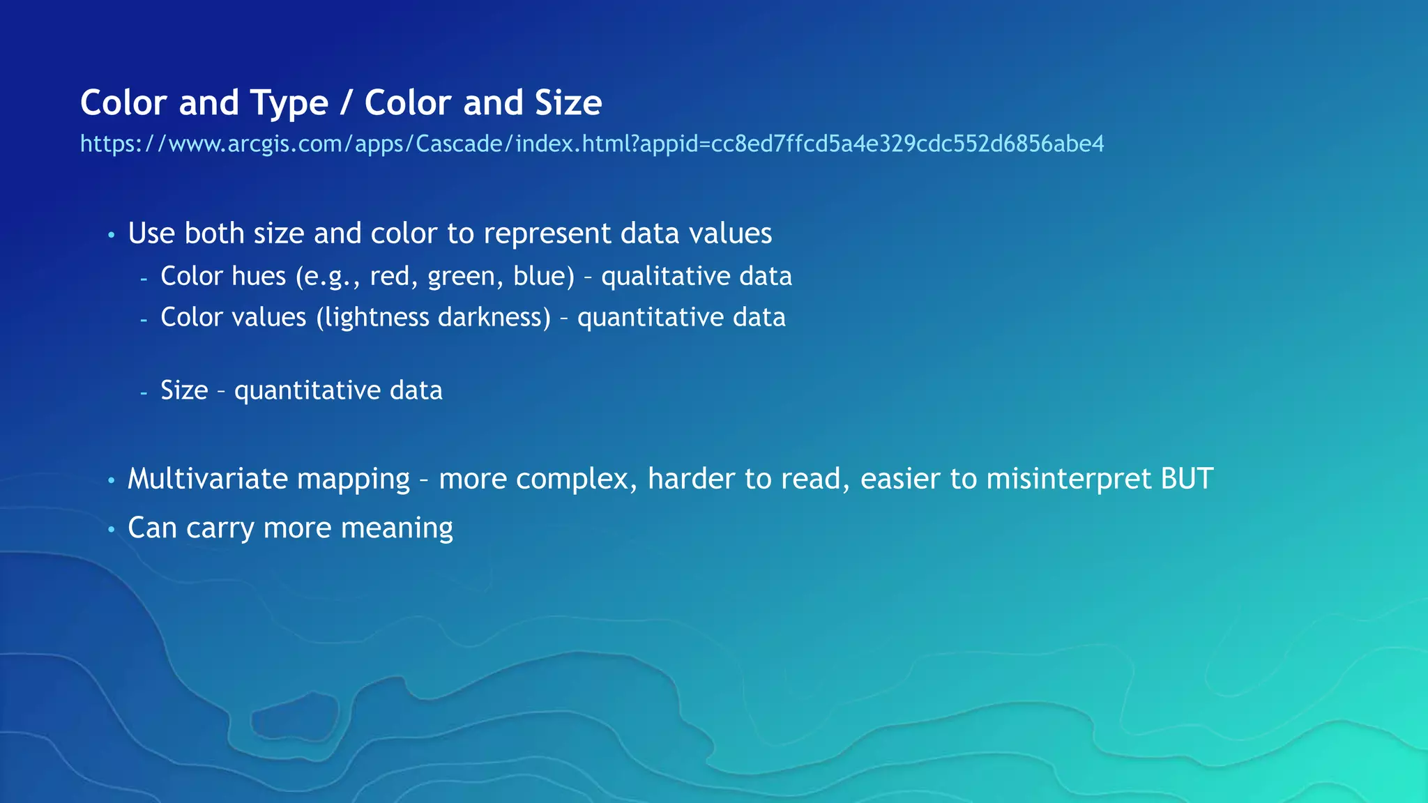 Color and Type / Color and Size
https://www.arcgis.com/apps/Cascade/index.html?appid=cc8ed7ffcd5a4e329cdc552d6856abe4
• Use both size and color to represent data values
- Color hues (e.g., red, green, blue) – qualitative data
- Color values (lightness darkness) – quantitative data
- Size – quantitative data
• Multivariate mapping – more complex, harder to read, easier to misinterpret BUT
• Can carry more meaning
 