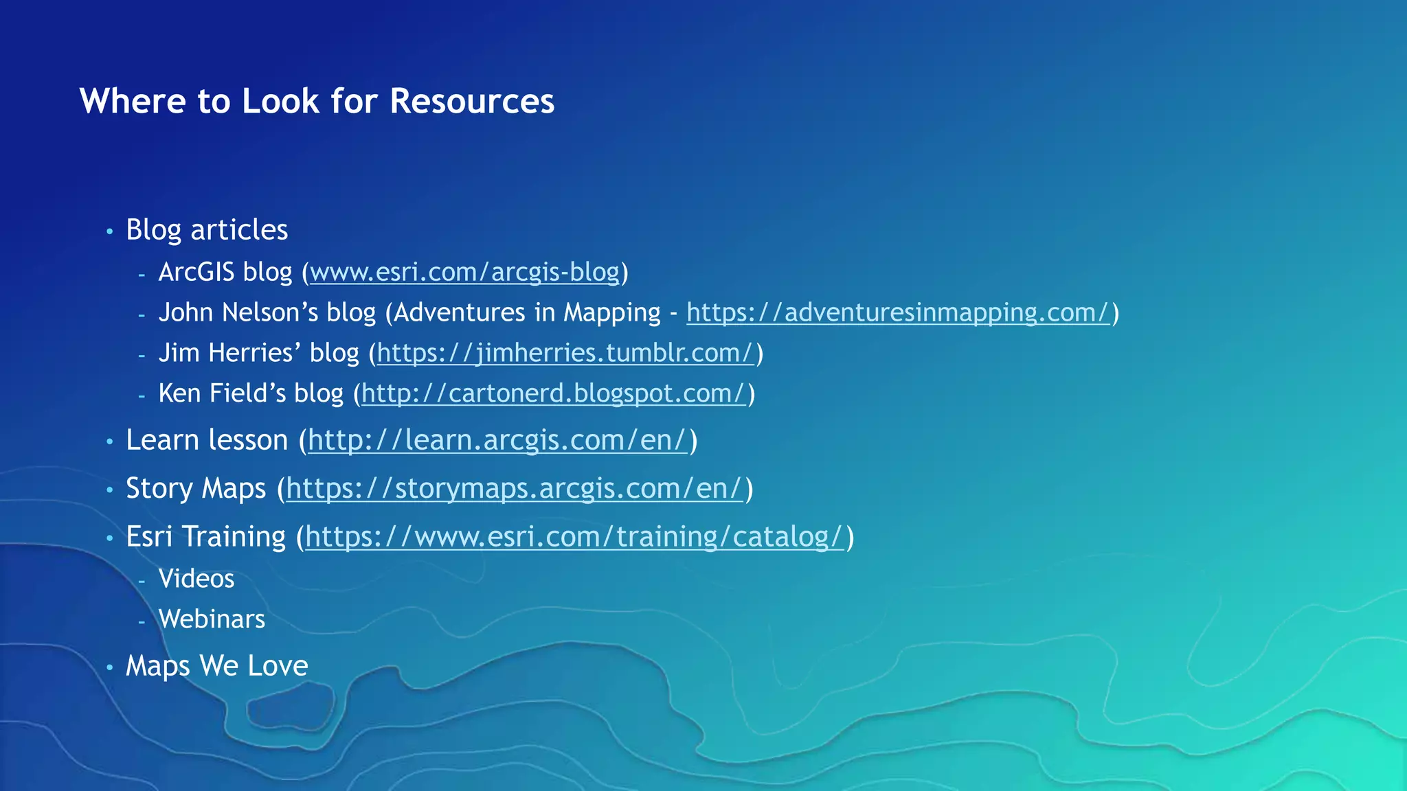 Where to Look for Resources
• Blog articles
- ArcGIS blog (www.esri.com/arcgis-blog)
- John Nelson’s blog (Adventures in Mapping - https://adventuresinmapping.com/)
- Jim Herries’ blog (https://jimherries.tumblr.com/)
- Ken Field’s blog (http://cartonerd.blogspot.com/)
• Learn lesson (http://learn.arcgis.com/en/)
• Story Maps (https://storymaps.arcgis.com/en/)
• Esri Training (https://www.esri.com/training/catalog/)
- Videos
- Webinars
• Maps We Love
 