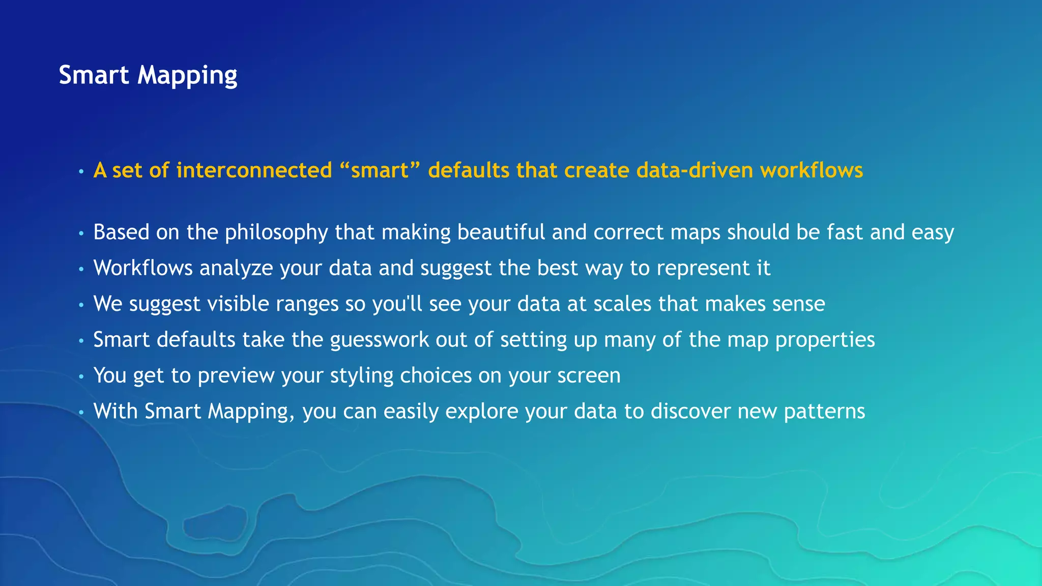 Smart Mapping
• A set of interconnected “smart” defaults that create data-driven workflows
• Based on the philosophy that making beautiful and correct maps should be fast and easy
• Workflows analyze your data and suggest the best way to represent it
• We suggest visible ranges so you'll see your data at scales that makes sense
• Smart defaults take the guesswork out of setting up many of the map properties
• You get to preview your styling choices on your screen
• With Smart Mapping, you can easily explore your data to discover new patterns
 