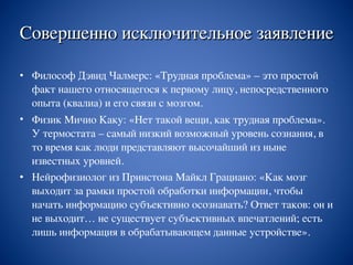 Совершенно исключительное заявление
• Философ Дэвид Чалмерс: «Трудная проблема» – это простой
факт нашего относящегося к первому лицу, непосредственного
опыта (квалиа) и его связи с мозгом.
• Физик Мичио Каку: «Нет такой вещи, как трудная проблема».
У термостата – самый низкий возможный уровень сознания, в
то время как люди представляют высочайший из ныне
известных уровней.
• Нейрофизиолог из Принстона Майкл Грациано: «Как мозг
выходит за рамки простой обработки информации, чтобы
начать информацию субъективно осознавать? Ответ таков: он и
не выходит… не существует субъективных впечатлений; есть
лишь информация в обрабатывающем данные устройстве».
 
