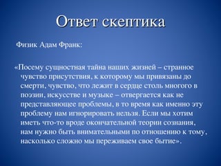 Ответ скептика
Физик Адам Франк:
«Посему сущностная тайна наших жизней – странное
чувство присутствия, к которому мы привязаны до
смерти, чувство, что лежит в сердце столь многого в
поэзии, искусстве и музыке – отвергается как не
представляющее проблемы, в то время как именно эту
проблему нам игнорировать нельзя. Если мы хотим
иметь что-то вроде окончательной теории сознания,
нам нужно быть внимательными по отношению к тому,
насколько сложно мы переживаем свое бытие».
 