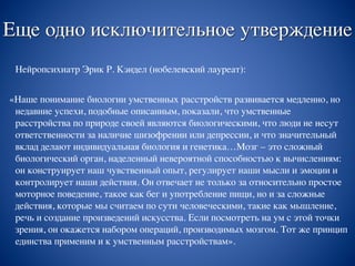 Еще одно исключительное утверждение
Нейропсихиатр Эрик Р. Кэндел (нобелевский лауреат):
«Наше понимание биологии умственных расстройств развивается медленно, но
недавние успехи, подобные описанным, показали, что умственные
расстройства по природе своей являются биологическими, что люди не несут
ответственности за наличие шизофрении или депрессии, и что значительный
вклад делают индивидуальная биология и генетика…Мозг – это сложный
биологический орган, наделенный невероятной способностью к вычислениям:
он конструирует наш чувственный опыт, регулирует наши мысли и эмоции и
контролирует наши действия. Он отвечает не только за относительно простое
моторное поведение, такое как бег и употребление пищи, но и за сложные
действия, которые мы считаем по сути человеческими, такие как мышление,
речь и создание произведений искусства. Если посмотреть на ум с этой точки
зрения, он окажется набором операций, производимых мозгом. Тот же принцип
единства применим и к умственным расстройствам».
 