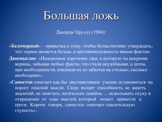Большая ложь
Джордж Оруэлл (1984):
«Белочерный» – привычка к тому, чтобы беззастенчиво утверждать,
что черное является белым, в противоположность явным фактам.
Двоемыслие: «Намеренное изречение лжи, в которую ты искренне
веришь, забывая любые факты, что стали неудобными, а затем,
при необходимости, извлекая их из забытья на столько, сколько
необходимо».
«Самостоп означает как бы инстинктивное умение остановиться на
пороге опасной мысли. Сюда входит способность не видеть
аналогий, не замечать логических ошибок…. испытывать скуку и
отвращение от хода мыслей, который может привести к
ереси. Короче говоря, самостоп означает спасительную
глупость».
 