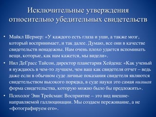 Исключительные утверждения
относительно убедительных свидетельств
• Майкл Шермер: «У каждого есть глаза и уши, а также мозг,
который воспринимает, и так далее. Думаю, все они в качестве
свидетельств ненадежны. Нам очень плохо удается вспоминать
вещи, которые, как нам кажется, мы видели».
• Нил ДеГрасс Тайсон, директор планетария Хейдена: «Как ученый
я нуждаюсь в чем-то лучшем, чем ваш как свидетеля отчет – ведь
даже если в обычном суде личные показания свидетеля являются
свидетельством высокого порядка, в суде науки это самая низшая
форма свидетельства, которую можно было бы предложить».
• Психолог Энн Трейсман: Восприятие – это вид внешне-
направляемой галлюцинации. Мы создаем переживание, а не
«фотографируем его».
 