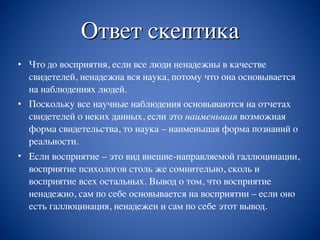 Ответ скептика
• Что до восприятия, если все люди ненадежны в качестве
свидетелей, ненадежна вся наука, потому что она основывается
на наблюдениях людей.
• Поскольку все научные наблюдения основываются на отчетах
свидетелей о неких данных, если это наименьшая возможная
форма свидетельства, то наука – наименьшая форма познаний о
реальности.
• Если восприятие – это вид внешне-направляемой галлюцинации,
восприятие психологов столь же сомнительно, сколь и
восприятие всех остальных. Вывод о том, что восприятие
ненадежно, сам по себе основывается на восприятии – если оно
есть галлюцинация, ненадежен и сам по себе этот вывод.
 