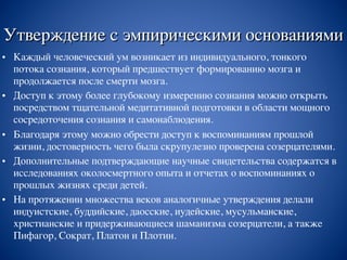 Утверждение с эмпирическими основаниями
• Каждый человеческий ум возникает из индивидуального, тонкого
потока сознания, который предшествует формированию мозга и
продолжается после смерти мозга.
• Доступ к этому более глубокому измерению сознания можно открыть
посредством тщательной медитативной подготовки в области мощного
сосредоточения сознания и самонаблюдения.
• Благодаря этому можно обрести доступ к воспоминаниям прошлой
жизни, достоверность чего была скрупулезно проверена созерцателями.
• Дополнительные подтверждающие научные свидетельства содержатся в
исследованиях околосмертного опыта и отчетах о воспоминаниях о
прошлых жизнях среди детей.
• На протяжении множества веков аналогичные утверждения делали
индуистские, буддийские, даосские, иудейские, мусульманские,
христианские и придерживающиеся шаманизма созерцатели, а также
Пифагор, Сократ, Платон и Плотин.
 