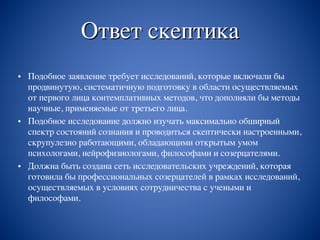 Ответ скептика
• Подобное заявление требует исследований, которые включали бы
продвинутую, систематичную подготовку в области осуществляемых
от первого лица контемплативных методов, что дополняли бы методы
научные, применяемые от третьего лица.
• Подобное исследование должно изучать максимально обширный
спектр состояний сознания и проводиться скептически настроенными,
скрупулезно работающими, обладающими открытым умом
психологами, нейрофизиологами, философами и созерцателями.
• Должна быть создана сеть исследовательских учреждений, которая
готовила бы профессиональных созерцателей в рамках исследований,
осуществляемых в условиях сотрудничества с учеными и
философами.
 