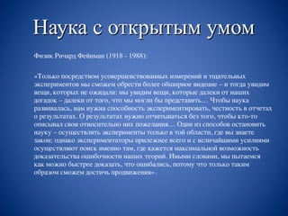 Наука с открытым умом
Физик Ричард Фейнман (1918 - 1988):
«Только посредством усовершенствованных измерений и тщательных
экспериментов мы сможем обрести более обширное видение – и тогда увидим
вещи, которых не ожидали: мы увидим вещи, которые далеки от наших
догадок – далеки от того, что мы могли бы представить… Чтобы наука
развивалась, нам нужна способность экспериментировать, честность в отчетах
о результатах. О результатах нужно отчитываться без того, чтобы кто-то
описывал свои относительно них пожелания… Один из способов остановить
науку – осуществлять эксперименты только в той области, где вы знаете
закон; однако экспериментаторы прилежнее всего и с величайшими усилиями
осуществляют поиск именно там, где кажется максимальной возможность
доказательства ошибочности наших теорий. Иными словами, мы пытаемся
как можно быстрее доказать, что ошибались, потому что только таким
образом сможем достичь продвижения».
 