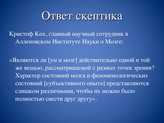 Ответ скептика
Кристоф Кох, главный научный сотрудник в
Алленовском Институте Науки о Мозге:
«Являются ли [ум и мозг] действительно одной и той
же вещью, рассматриваемой с разных точек зрения?
Характер состояний мозга и феноменологических
состояний [субъективного опыта] представляются
слишком различными, чтобы их можно было
полностью свести друг другу».
 