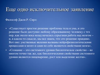 Еще одно исключительное заявление
Философ Джон Р. Сирл:
• «Существует простое решение проблемы тела и ума, и это
решение было доступно любому образованному человеку с тех
пор, как около века назад началась серьезная работа над мозгом –
и, в каком-то смысле, мы все знаем, что это решение правдиво.
Вот оно: умственные явления вызваны нейрофизиологическими
процессами в мозге и сами по себе являются свойствами мозга».
• «Сознание – это системного уровня биологическое свойство – во
многом точно так же, как биологическими свойствами системного
уровня являются пищеварение, рост или выделение желчи».
 