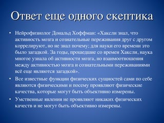 Ответ еще одного скептика
• Нейрофизиолог Дональд Хоффман: «Хаксли знал, что
активность мозга и сознательные переживания друг с другом
коррелируют, но не знал почему; для науки его времени это
было загадкой. За годы, прошедшие со времен Хаксли, наука
многое узнала об активности мозга, но взаимоотношения
между активностью мозга и сознательными переживаниями
всё еще являются загадкой».
• Все известные функции физических сущностей сами по себе
являются физическими и посему проявляют физические
качества, которые могут быть объективно измерены.
• Умственные явления не проявляют никаких физических
качеств и не могут быть объективно измерены.
 