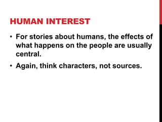 HUMAN INTEREST
• For stories about humans, the effects of
what happens on the people are usually
central.
• Again, think characters, not sources.

 