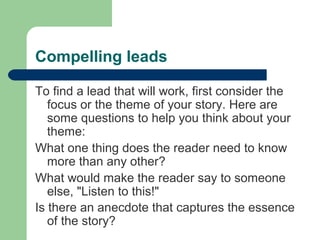 Compelling leads
To find a lead that will work, first consider the
focus or the theme of your story. Here are
some questions to help you think about your
theme:
What one thing does the reader need to know
more than any other?
What would make the reader say to someone
else, "Listen to this!"
Is there an anecdote that captures the essence
of the story?
 