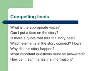 Compelling leads
What is the appropriate voice?
Can I put a face on the story?
Is there a quote that tells the story best?
Which elements in the story connect? How?
Why did this story happen?
What important questions must be answered?
How can I summarize the information?
 