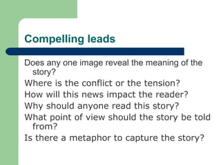 Compelling leads
Does any one image reveal the meaning of the
story?
Where is the conflict or the tension?
How will this news impact the reader?
Why should anyone read this story?
What point of view should the story be told
from?
Is there a metaphor to capture the story?
 
