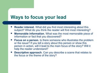 Ways to focus your lead
 Reader interest. What did you find most interesting about this
subject? What do you think the reader will find most interesting?
 Memorable information. What was the most memorable piece of
information or fact that you discovered?
 Focus on a person. Is there someone who illustrates the problem
or the issue? If you tell a story about this person or show this
person in action, will it lead to the main focus of the story? Will it
help the reader understand?
 Descriptive approach. Can you describe a scene that relates to
the focus or the theme of the story?
 