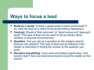 Ways to focus a lead
 Build on a quote. Is there a great quote to back up the lead? If
so, write the lead so it refers to the quote without repeating it.
 Contrast. Would a "then-and-now" or "good versus evil" approach
work? This type of lead can be used to set up stories about
conflicts or unusual circumstances.
 Question. Can you set up a question so the readers want to
discover the solution? This type of lead can be effective if the
reader is interested in finding the answer to the question you
pose.
 Narrative storytelling. If you were just telling a good story, how
would it start? Can you reconstruct events to put the reader on the
scene?
 