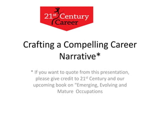Crafting a Compelling Career 
Narrative* 
* If you want to quote from this presentation, 
please give credit to 21st Century and our 
upcoming book on “Emerging, Evolving and 
Mature Occupations 
 