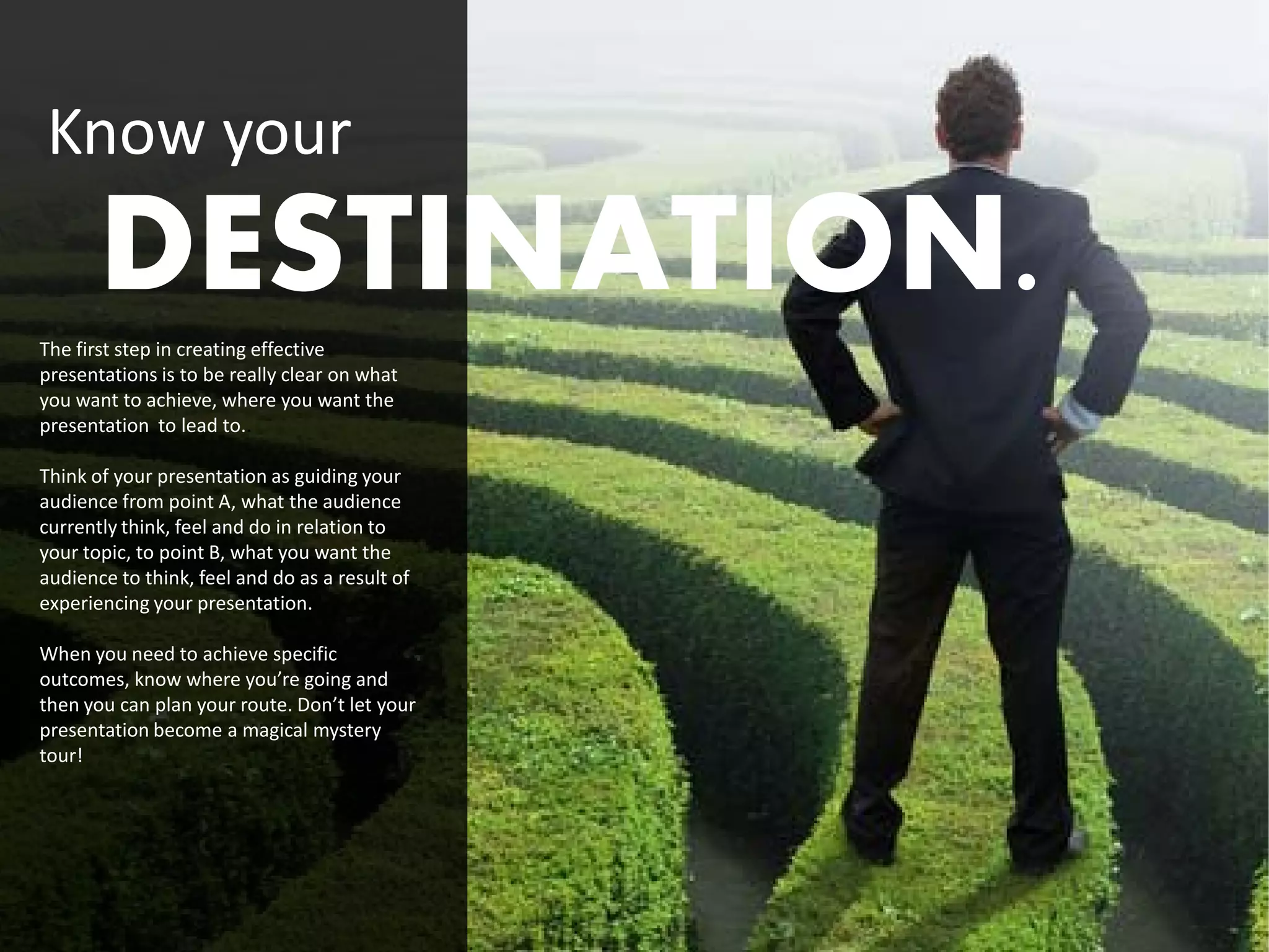 Know your
       DESTINATION.
The first step in creating effective
presentations is to be really clear on what
you want to achieve, where you want the
presentation to lead to..

Think of your presentation as guiding your
audience from point A, what the audience
currently think, feel and do in relation to
your topic, to point B, what you want the
audience to think, feel and do as a result of
experiencing your presentation.

When you need to achieve specific
outcomes, know where you’re going and
then you can plan your route. Don’t let your
presentation become a magical mystery
tour!
 