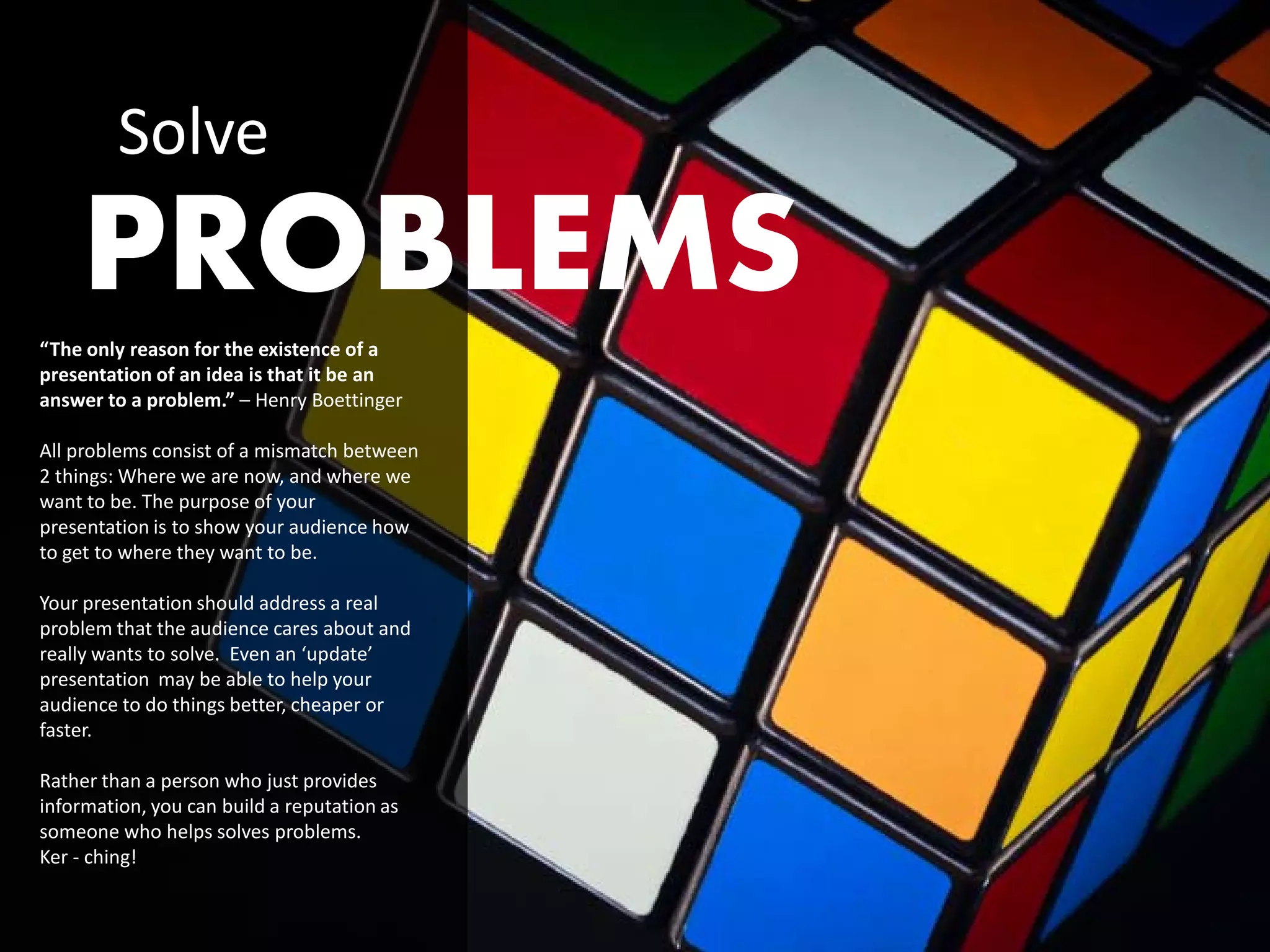 Solve
    PROBLEMS
“The only reason for the existence of a
presentation of an idea is that it be an
answer to a problem.” – Henry Boettinger

All problems consist of a mismatch between
2 things: Where we are now, and where we
want to be. The purpose of your
presentation is to show your audience how
to get to where they want to be.

Your presentation should address a real
problem that the audience cares about and
really wants to solve. Even an ‘update’
presentation may be able to help your
audience to do things better, cheaper or
faster.

Rather than a person who just provides
information, you can build a reputation as
someone who helps solves problems.
Ker - ching!
 