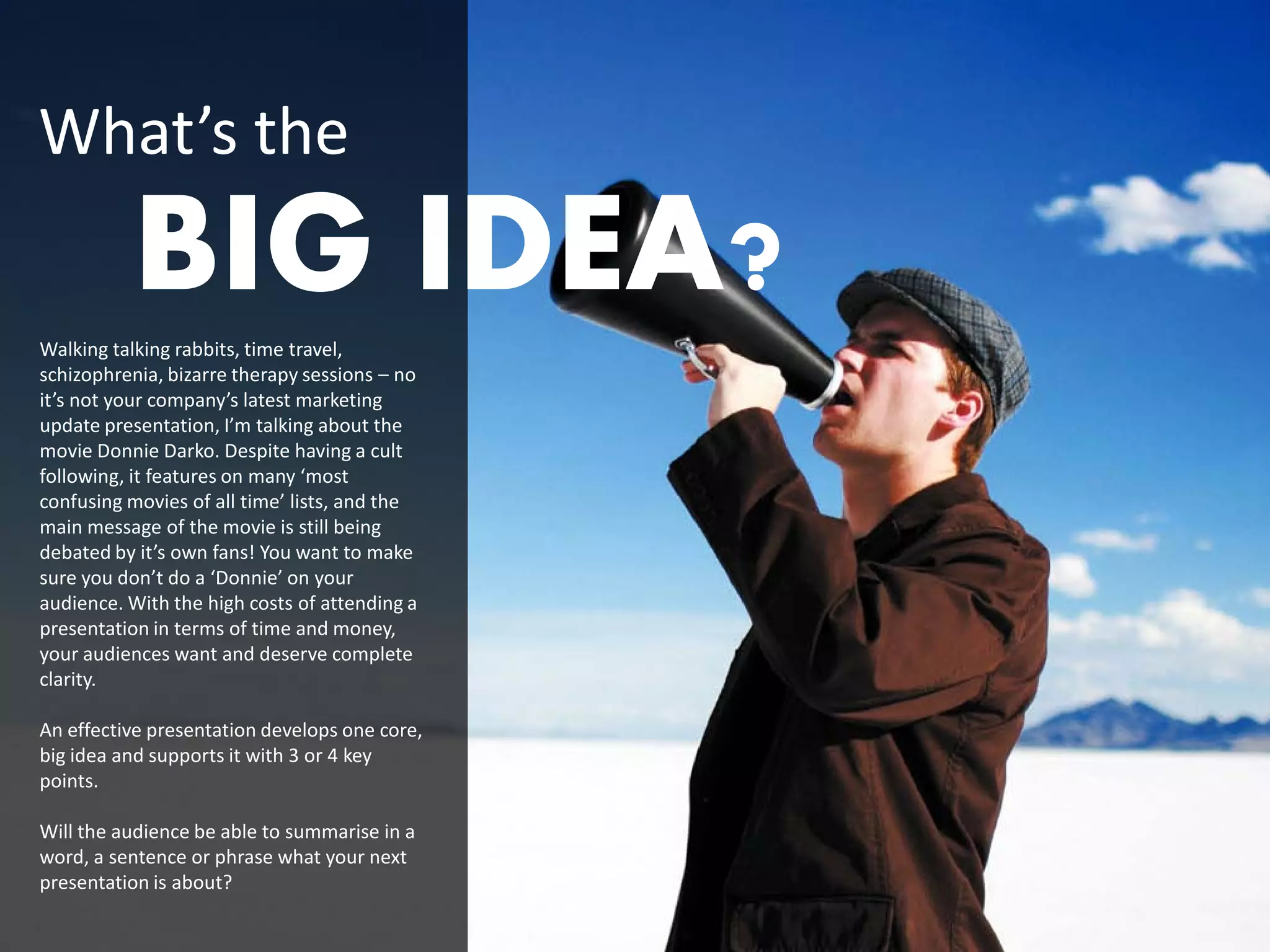 What’s the
          BIG IDEA?
Walking talking rabbits, time travel,
schizophrenia, bizarre therapy sessions – no
it’s not your company’s latest marketing
update presentation, I’m talking about the
movie Donnie Darko. Despite having a cult
following, it features on many ‘most
confusing movies of all time’ lists, and the
main message of the movie is still being
debated by it’s own fans! You want to make
sure you don’t do a ‘Donnie’ on your
audience. With the high costs of attending a
presentation in terms of time and money,
your audiences want and deserve complete
clarity.

An effective presentation develops one core,
big idea and supports it with 3 or 4 key
points.

Will the audience be able to summarise in a
word, a sentence or phrase what your next
presentation is about?
 