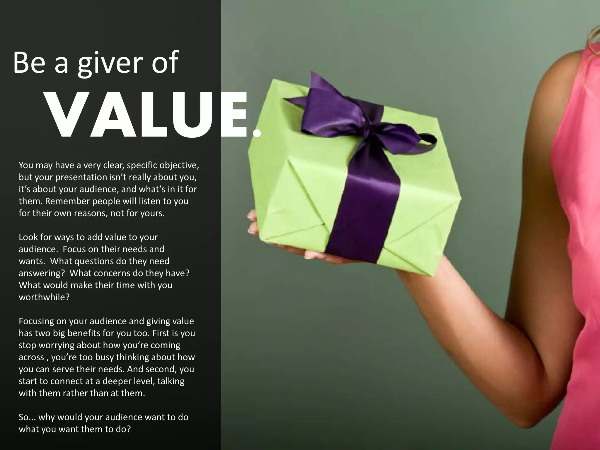 Be a giver of
      VALUE.
You may have a very clear, specific objective,
but your presentation isn’t really about you,
it’s about your audience, and what’s in it for
them. Remember people will listen to you
for their own reasons, not for yours.

Look for ways to add value to your
audience. Focus on their needs and
wants. What questions do they need
answering? What concerns do they have?
What would make their time with you
worthwhile?

Focusing on your audience and giving value
has two big benefits for you too. First is you
stop worrying about how you’re coming
across , you’re too busy thinking about how
you can serve their needs. And second, you
start to connect at a deeper level, talking
with them rather than at them.

So... why would your audience want to do
what you want them to do?
 