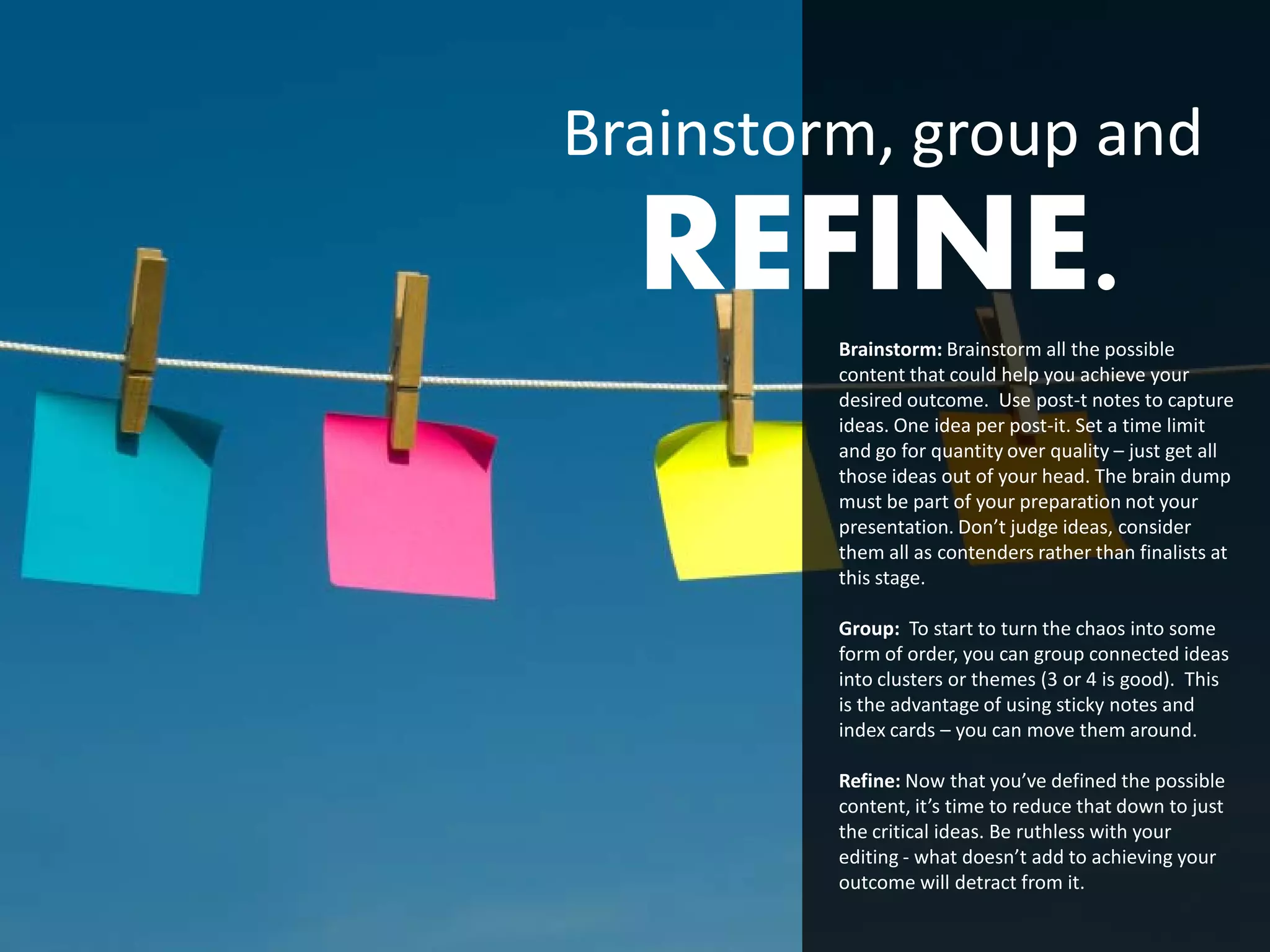 Brainstorm, group and
  REFINE.Brainstorm: Brainstorm all the possible
         content that could help you achieve your
         desired outcome. Use post-t notes to capture
         ideas. One idea per post-it. Set a time limit
         and go for quantity over quality – just get all
         those ideas out of your head. The brain dump
         must be part of your preparation not your
         presentation. Don’t judge ideas, consider
         them all as contenders rather than finalists at
         this stage.

         Group: To start to turn the chaos into some
         form of order, you can group connected ideas
         into clusters or themes (3 or 4 is good). This
         is the advantage of using sticky notes and
         index cards – you can move them around.

         Refine: Now that you’ve defined the possible
         content, it’s time to reduce that down to just
         the critical ideas. Be ruthless with your
         editing - what doesn’t add to achieving your
         outcome will detract from it.
 