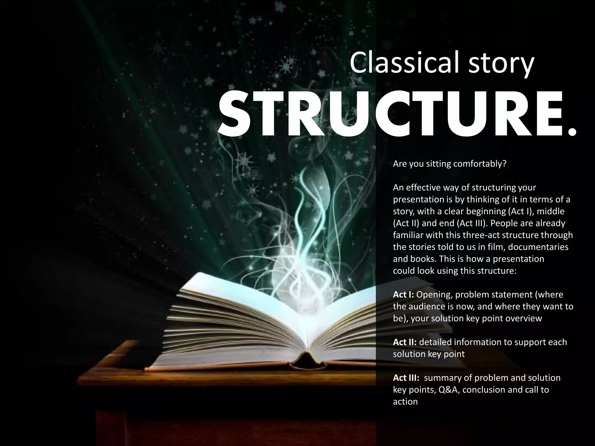 Classical story
STRUCTURE.
      Are you sitting comfortably?

      An effective way of structuring your
      presentation is by thinking of it in terms of a
      story, with a clear beginning (Act I), middle
      (Act II) and end (Act III). People are already
      familiar with this three-act structure through
      the stories told to us in film, documentaries
      and books. This is how a presentation
      could look using this structure:

      Act I: Opening, problem statement (where
      the audience is now, and where they want to
      be), your solution key point overview

      Act II: detailed information to support each
      solution key point

      Act III: summary of problem and solution
      key points, Q&A, conclusion and call to
      action
 