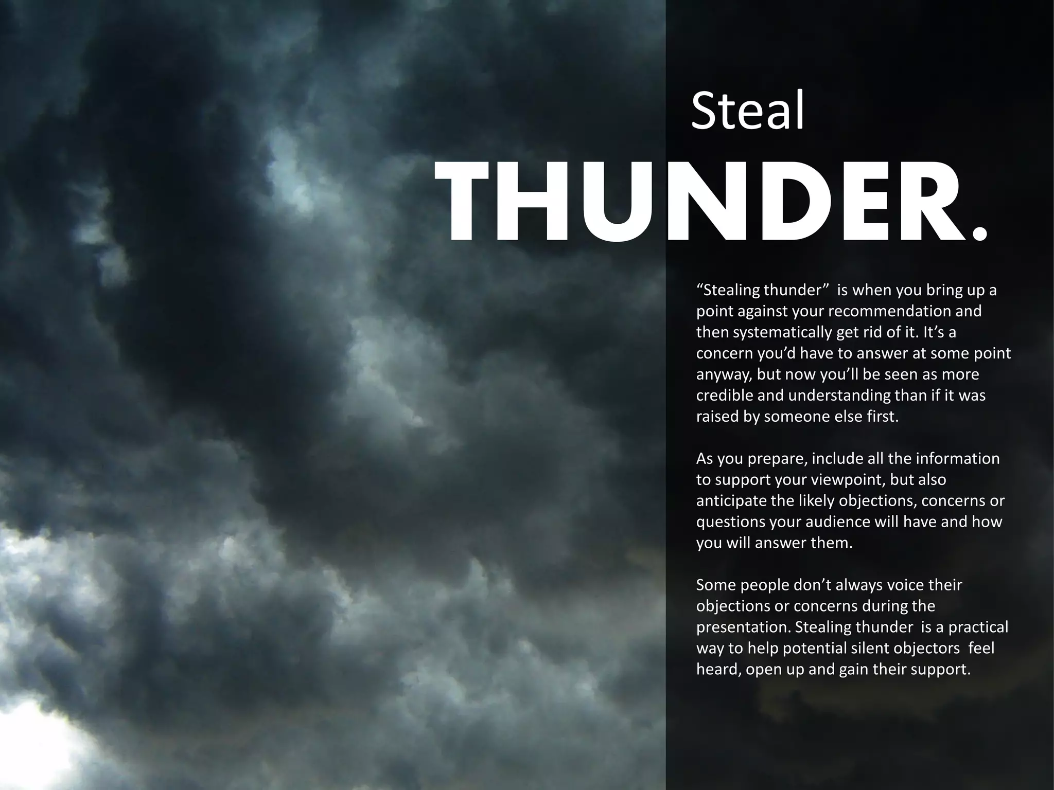 Steal
THUNDER.
   “Stealing thunder” is when you bring up a
   point against your recommendation and
   then systematically get rid of it. It’s a
   concern you’d have to answer at some point
   anyway, but now you’ll be seen as more
   credible and understanding than if it was
   raised by someone else first.

   As you prepare, include all the information
   to support your viewpoint, but also
   anticipate the likely objections, concerns or
   questions your audience will have and how
   you will answer them.

   Some people don’t always voice their
   objections or concerns during the
   presentation. Stealing thunder is a practical
   way to help potential silent objectors feel
   heard, open up and gain their support.
 