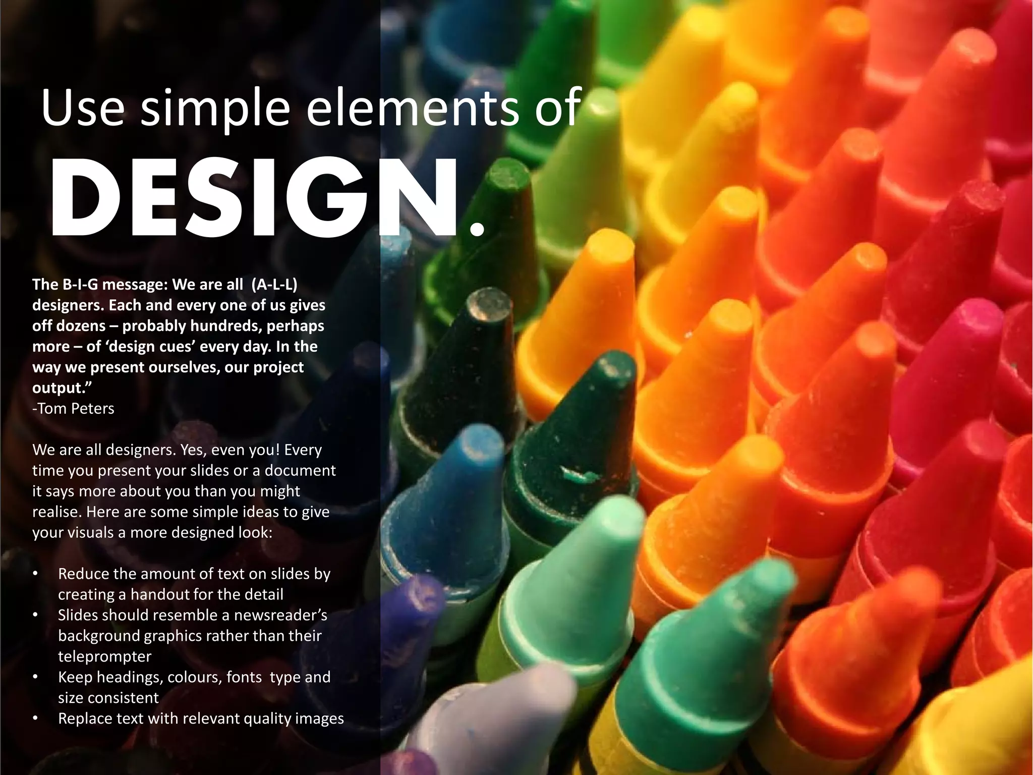 Use simple elements of
    DESIGN.
The B-I-G message: We are all (A-L-L)
designers. Each and every one of us gives
off dozens – probably hundreds, perhaps
more – of ‘design cues’ every day. In the
way we present ourselves, our project
output.”
-Tom Peters

We are all designers. Yes, even you! Every
time you present your slides or a document
it says more about you than you might
realise. Here are some simple ideas to give
your visuals a more designed look:

•   Reduce the amount of text on slides by
    creating a handout for the detail
•   Slides should resemble a newsreader’s
    background graphics rather than their
    teleprompter
•   Keep headings, colours, fonts type and
    size consistent
•   Replace text with relevant quality images
 