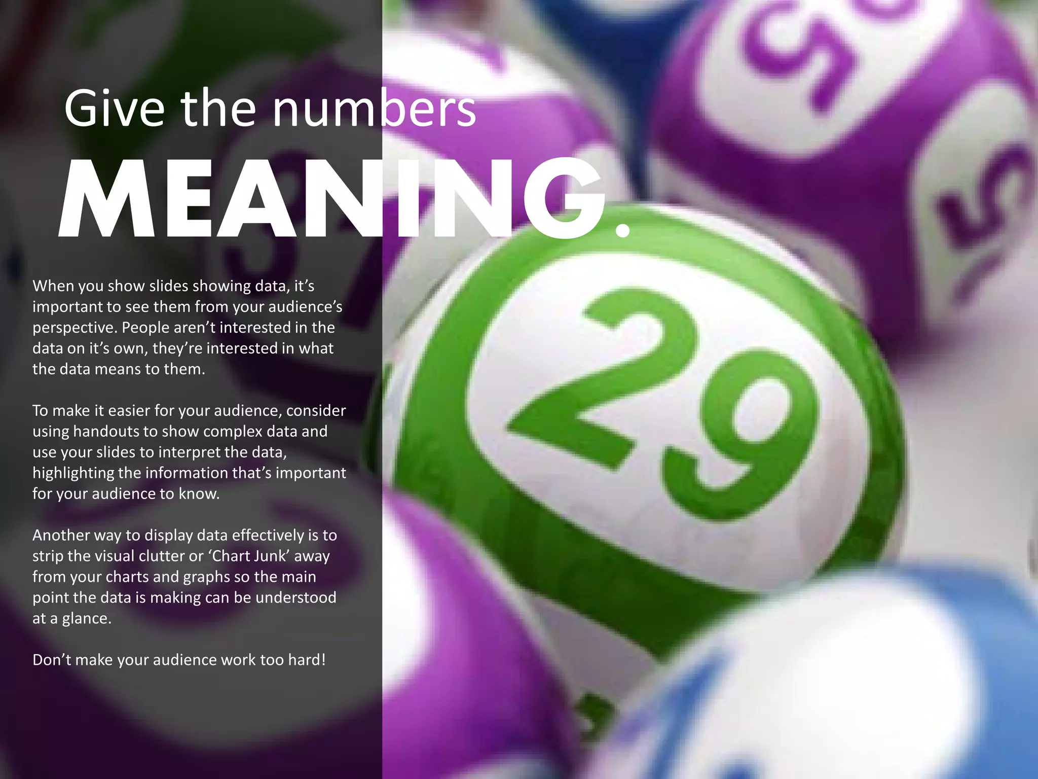 Give the numbers
   MEANING.
When you show slides showing data, it’s
important to see them from your audience’s
perspective. People aren’t interested in the
data on it’s own, they’re interested in what
the data means to them.

To make it easier for your audience, consider
using handouts to show complex data and
use your slides to interpret the data,
highlighting the information that’s important
for your audience to know.

Another way to display data effectively is to
strip the visual clutter or ‘Chart Junk’ away
from your charts and graphs so the main
point the data is making can be understood
at a glance.

Don’t make your audience work too hard!
 