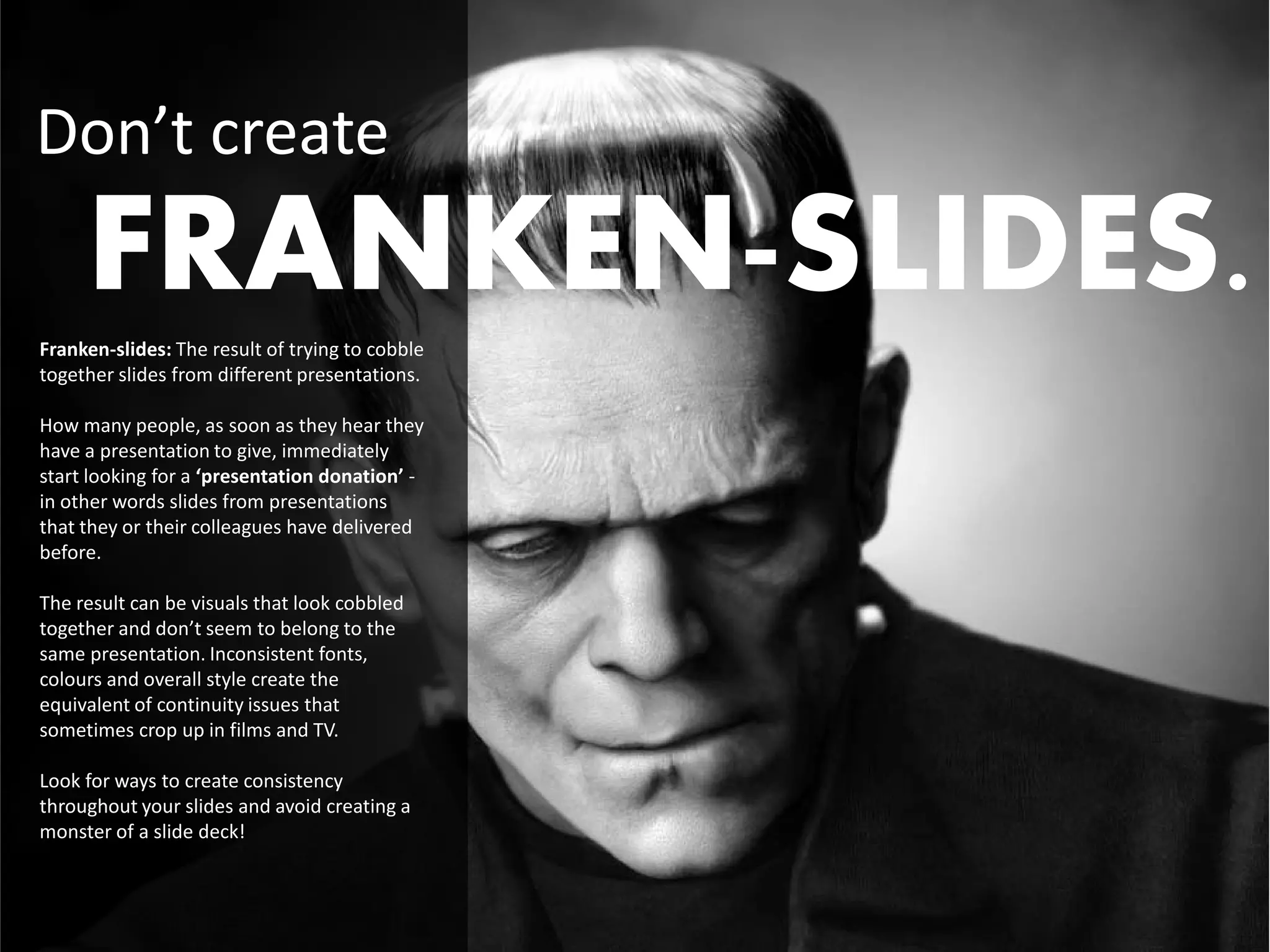 Don’t create
     FRANKEN-SLIDES.
Franken-slides: The result of trying to cobble
together slides from different presentations.

How many people, as soon as they hear they
have a presentation to give, immediately
start looking for a ‘presentation donation’ -
in other words slides from presentations
that they or their colleagues have delivered
before.

The result can be visuals that look cobbled
together and don’t seem to belong to the
same presentation. Inconsistent fonts,
colours and overall style create the
equivalent of continuity issues that
sometimes crop up in films and TV.

Look for ways to create consistency
throughout your slides and avoid creating a
monster of a slide deck!
 