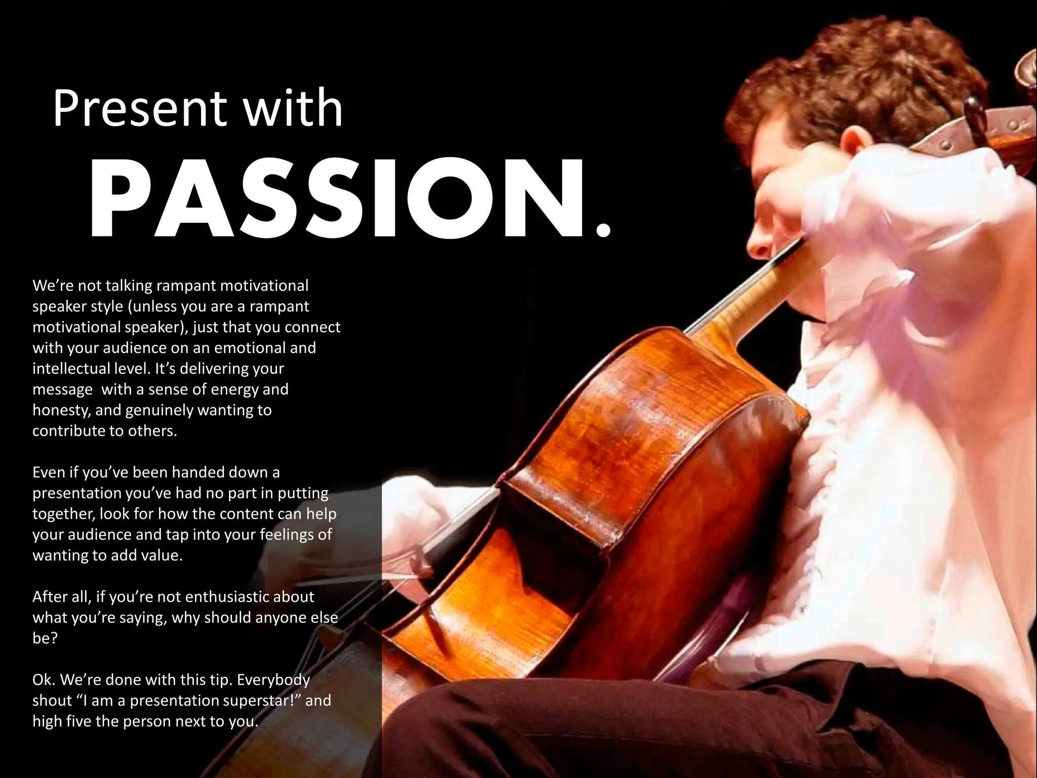 Present with
       PASSION.
We’re not talking rampant motivational
speaker style (unless you are a rampant
motivational speaker), just that you connect
with your audience on an emotional and
intellectual level. It’s delivering your
message with a sense of energy and
honesty, and genuinely wanting to
contribute to others.

Even if you’ve been handed down a
presentation you’ve had no part in putting
together, look for how the content can help
your audience and tap into your feelings of
wanting to add value.

After all, if you’re not enthusiastic about
what you’re saying, why should anyone else
be?

Ok. We’re done with this tip. Everybody
shout “I am a presentation superstar!” and
high five the person next to you.
 