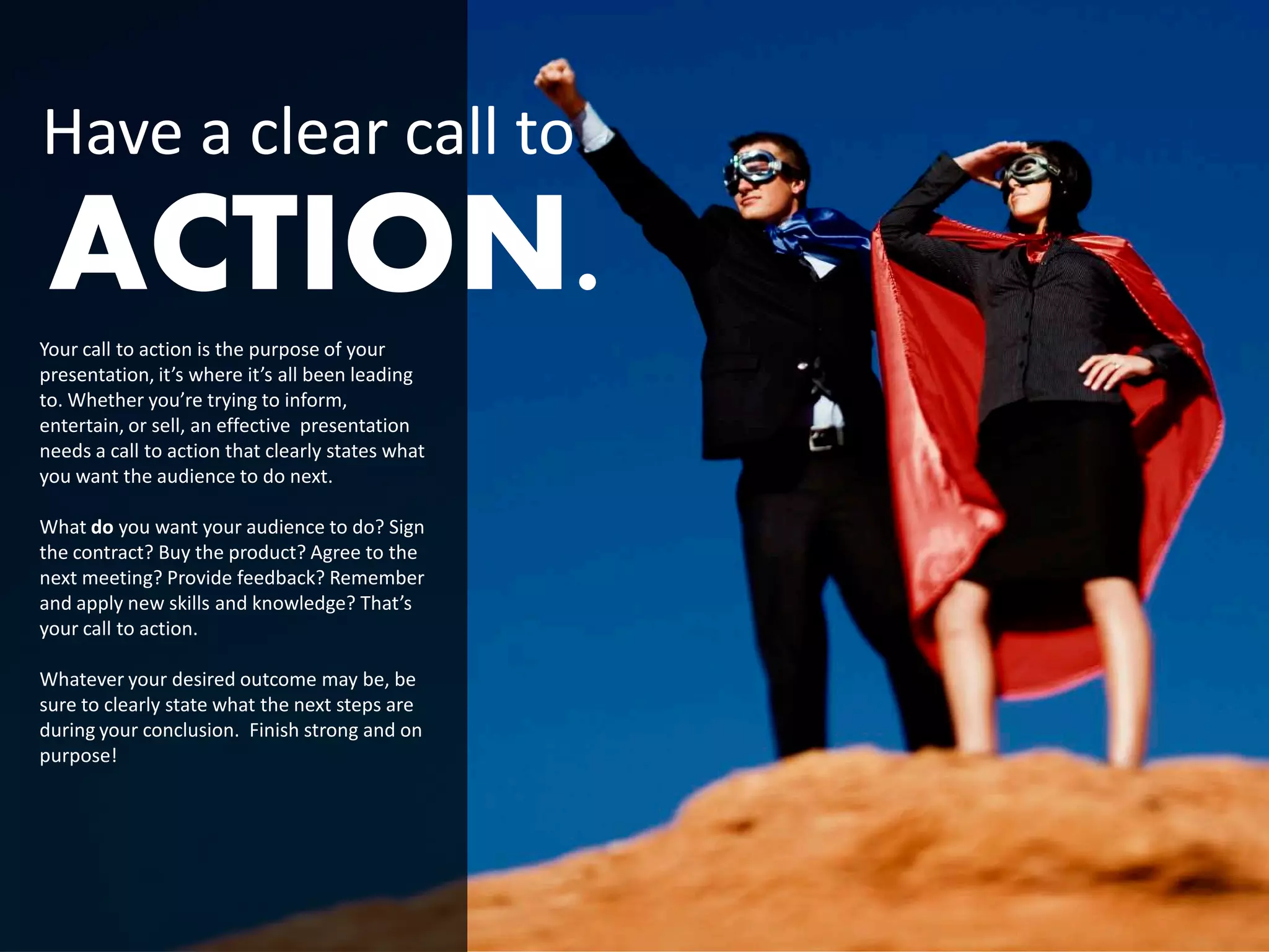 Have a clear call to
 ACTION.
Your call to action is the purpose of your
presentation, it’s where it’s all been leading
to. Whether you’re trying to inform,
entertain, or sell, an effective presentation
needs a call to action that clearly states what
you want the audience to do next.

What do you want your audience to do? Sign
the contract? Buy the product? Agree to the
next meeting? Provide feedback? Remember
and apply new skills and knowledge? That’s
your call to action.

Whatever your desired outcome may be, be
sure to clearly state what the next steps are
during your conclusion. Finish strong and on
purpose!
 