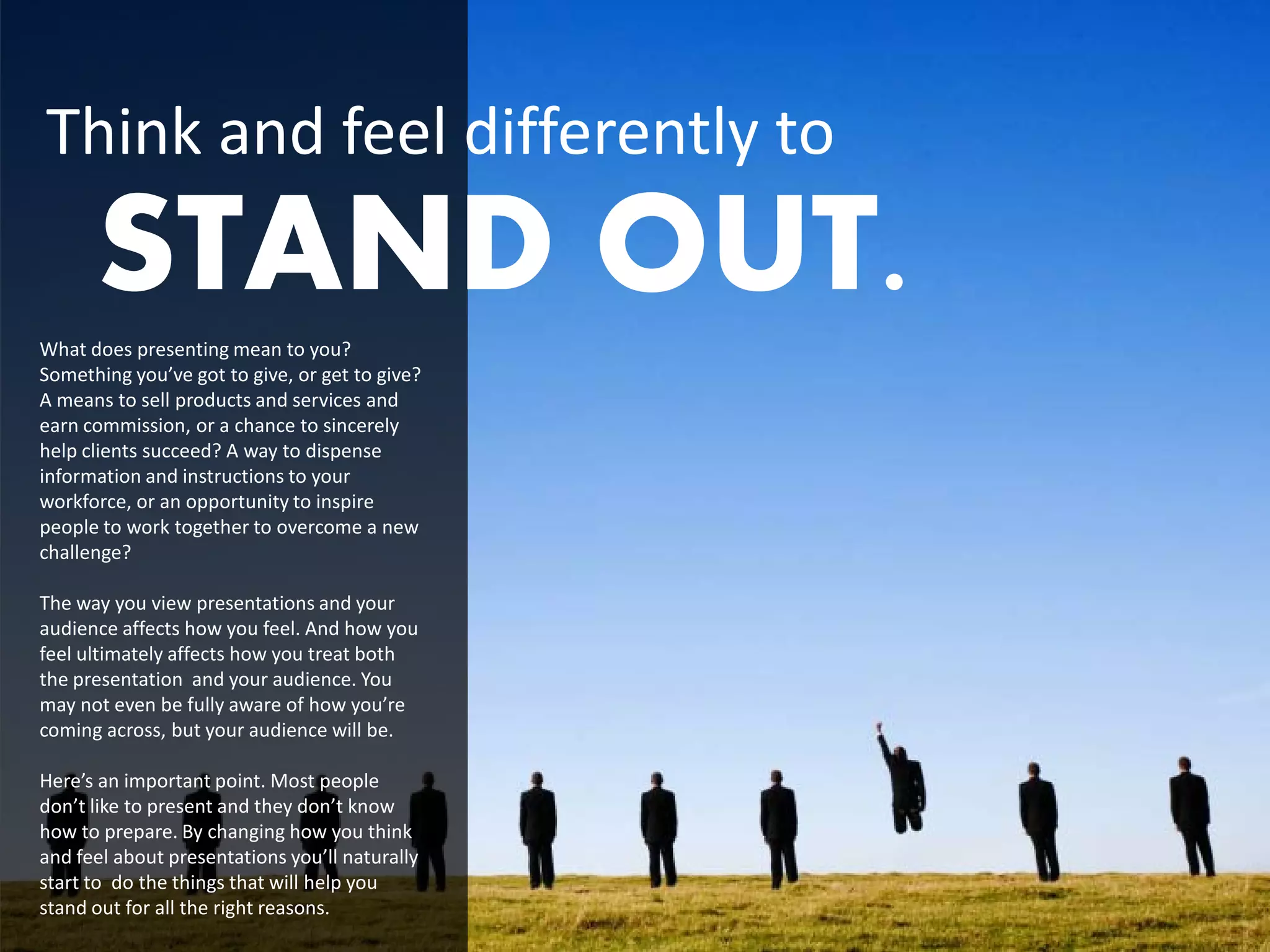Think and feel differently to
      STAND OUT.
What does presenting mean to you?
Something you’ve got to give, or get to give?
A means to sell products and services and
earn commission, or a chance to sincerely
help clients succeed? A way to dispense
information and instructions to your
workforce, or an opportunity to inspire
people to work together to overcome a new
challenge?

The way you view presentations and your
audience affects how you feel. And how you
feel ultimately affects how you treat both
the presentation and your audience. You
may not even be fully aware of how you’re
coming across, but your audience will be.

Here’s an important point. Most people
don’t like to present and they don’t know
how to prepare. By changing how you think
and feel about presentations you’ll naturally
start to do the things that will help you
stand out for all the right reasons.
 