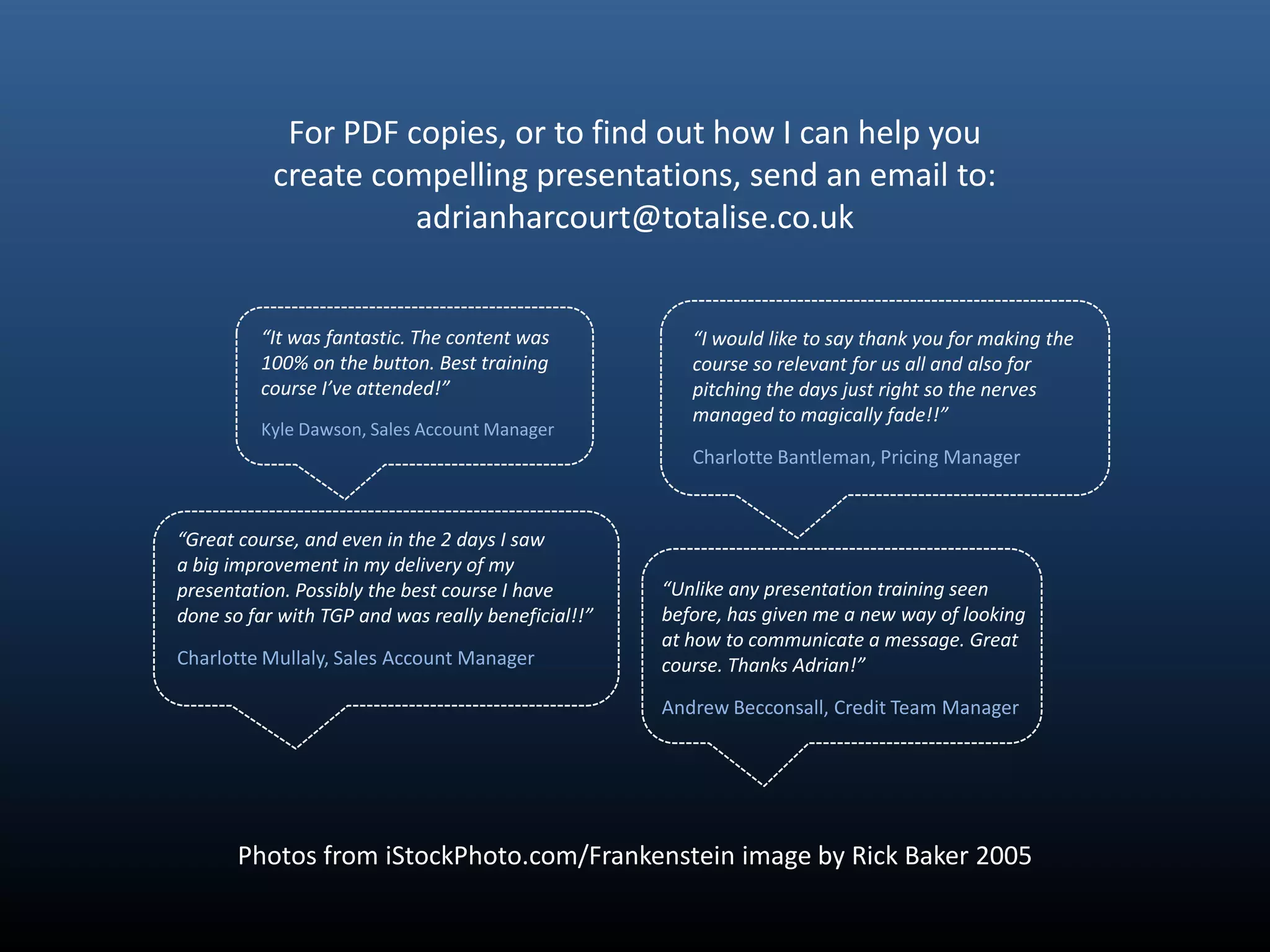 For PDF copies, or to find out how I can help you
           create compelling presentations, send an email to:
                     adrianharcourt@totalise.co.uk


         “It was fantastic. The content was            “I would like to say thank you for making the
         100% on the button. Best training             course so relevant for us all and also for
         course I’ve attended!”                        pitching the days just right so the nerves
                                                       managed to magically fade!!”
         Kyle Dawson, Sales Account Manager
                                                       Charlotte Bantleman, Pricing Manager


“Great course, and even in the 2 days I saw
a big improvement in my delivery of my
presentation. Possibly the best course I have       “Unlike any presentation training seen
done so far with TGP and was really beneficial!!”   before, has given me a new way of looking
                                                    at how to communicate a message. Great
Charlotte Mullaly, Sales Account Manager            course. Thanks Adrian!”

                                                    Andrew Becconsall, Credit Team Manager




       Photos from iStockPhoto.com/Frankenstein image by Rick Baker 2005
 