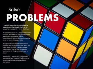 Solve
    PROBLEMS
“The only reason for the existence of a
presentation of an idea is that it be an
answer to a problem.” – Henry Boettinger

All problems consist of a mismatch between
2 things: Where we are now, and where we
want to be. The purpose of your
presentation is to show your audience how
to get to where they want to be.

Your presentation should address a real
problem that the audience cares about and
really wants to solve. Even an ‘update’
presentation may be able to help your
audience to do things better, cheaper or
faster.

Rather than a person who just provides
information, you can build a reputation as
someone who helps solves problems.
Ker - ching!
 