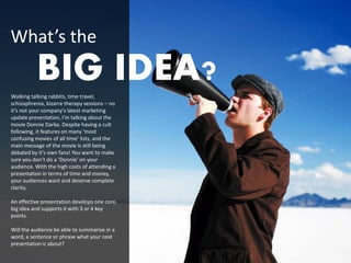 What’s the
          BIG IDEA?
Walking talking rabbits, time travel,
schizophrenia, bizarre therapy sessions – no
it’s not your company’s latest marketing
update presentation, I’m talking about the
movie Donnie Darko. Despite having a cult
following, it features on many ‘most
confusing movies of all time’ lists, and the
main message of the movie is still being
debated by it’s own fans! You want to make
sure you don’t do a ‘Donnie’ on your
audience. With the high costs of attending a
presentation in terms of time and money,
your audiences want and deserve complete
clarity.

An effective presentation develops one core,
big idea and supports it with 3 or 4 key
points.

Will the audience be able to summarise in a
word, a sentence or phrase what your next
presentation is about?
 