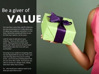 Be a giver of
      VALUE.
You may have a very clear, specific objective,
but your presentation isn’t really about you,
it’s about your audience, and what’s in it for
them. Remember people will listen to you
for their own reasons, not for yours.

Look for ways to add value to your
audience. Focus on their needs and
wants. What questions do they need
answering? What concerns do they have?
What would make their time with you
worthwhile?

Focusing on your audience and giving value
has two big benefits for you too. First is you
stop worrying about how you’re coming
across , you’re too busy thinking about how
you can serve their needs. And second, you
start to connect at a deeper level, talking
with them rather than at them.

So... why would your audience want to do
what you want them to do?
 