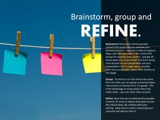 Brainstorm, group and
  REFINE.Brainstorm: Brainstorm all the possible
         content that could help you achieve your
         desired outcome. Use post-t notes to capture
         ideas. One idea per post-it. Set a time limit
         and go for quantity over quality – just get all
         those ideas out of your head. The brain dump
         must be part of your preparation not your
         presentation. Don’t judge ideas, consider
         them all as contenders rather than finalists at
         this stage.

         Group: To start to turn the chaos into some
         form of order, you can group connected ideas
         into clusters or themes (3 or 4 is good). This
         is the advantage of using sticky notes and
         index cards – you can move them around.

         Refine: Now that you’ve defined the possible
         content, it’s time to reduce that down to just
         the critical ideas. Be ruthless with your
         editing - what doesn’t add to achieving your
         outcome will detract from it.
 
