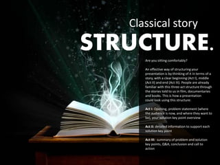 Classical story
STRUCTURE.
      Are you sitting comfortably?

      An effective way of structuring your
      presentation is by thinking of it in terms of a
      story, with a clear beginning (Act I), middle
      (Act II) and end (Act III). People are already
      familiar with this three-act structure through
      the stories told to us in film, documentaries
      and books. This is how a presentation
      could look using this structure:

      Act I: Opening, problem statement (where
      the audience is now, and where they want to
      be), your solution key point overview

      Act II: detailed information to support each
      solution key point

      Act III: summary of problem and solution
      key points, Q&A, conclusion and call to
      action
 