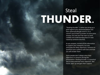 Steal
THUNDER.
   “Stealing thunder” is when you bring up a
   point against your recommendation and
   then systematically get rid of it. It’s a
   concern you’d have to answer at some point
   anyway, but now you’ll be seen as more
   credible and understanding than if it was
   raised by someone else first.

   As you prepare, include all the information
   to support your viewpoint, but also
   anticipate the likely objections, concerns or
   questions your audience will have and how
   you will answer them.

   Some people don’t always voice their
   objections or concerns during the
   presentation. Stealing thunder is a practical
   way to help potential silent objectors feel
   heard, open up and gain their support.
 