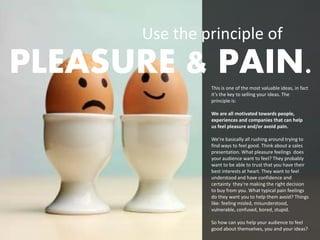 Use the principle of
PLEASURE & PAIN.This is one of the most valuable ideas, in fact
                it’s the key to selling your ideas. The
                principle is:

                We are all motivated towards people,
                experiences and companies that can help
                us feel pleasure and/or avoid pain.

                We’re basically all rushing around trying to
                find ways to feel good. Think about a sales
                presentation. What pleasure feelings does
                your audience want to feel? They probably
                want to be able to trust that you have their
                best interests at heart. They want to feel
                understood and have confidence and
                certainty they’re making the right decision
                to buy from you. What typical pain feelings
                do they want you to help them avoid? Things
                like: feeling misled, misunderstood,
                vulnerable, confused, bored, stupid.

                So how can you help your audience to feel
                good about themselves, you and your ideas?
 