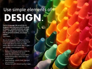Use simple elements of
    DESIGN.
The B-I-G message: We are all (A-L-L)
designers. Each and every one of us gives
off dozens – probably hundreds, perhaps
more – of ‘design cues’ every day. In the
way we present ourselves, our project
output.”
-Tom Peters

We are all designers. Yes, even you! Every
time you present your slides or a document
it says more about you than you might
realise. Here are some simple ideas to give
your visuals a more designed look:

•   Reduce the amount of text on slides by
    creating a handout for the detail
•   Slides should resemble a newsreader’s
    background graphics rather than their
    teleprompter
•   Keep headings, colours, fonts type and
    size consistent
•   Replace text with relevant quality images
 