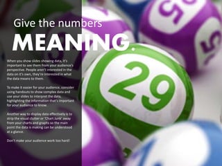Give the numbers
   MEANING.
When you show slides showing data, it’s
important to see them from your audience’s
perspective. People aren’t interested in the
data on it’s own, they’re interested in what
the data means to them.

To make it easier for your audience, consider
using handouts to show complex data and
use your slides to interpret the data,
highlighting the information that’s important
for your audience to know.

Another way to display data effectively is to
strip the visual clutter or ‘Chart Junk’ away
from your charts and graphs so the main
point the data is making can be understood
at a glance.

Don’t make your audience work too hard!
 