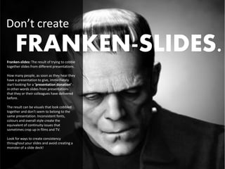 Don’t create
     FRANKEN-SLIDES.
Franken-slides: The result of trying to cobble
together slides from different presentations.

How many people, as soon as they hear they
have a presentation to give, immediately
start looking for a ‘presentation donation’ -
in other words slides from presentations
that they or their colleagues have delivered
before.

The result can be visuals that look cobbled
together and don’t seem to belong to the
same presentation. Inconsistent fonts,
colours and overall style create the
equivalent of continuity issues that
sometimes crop up in films and TV.

Look for ways to create consistency
throughout your slides and avoid creating a
monster of a slide deck!
 
